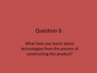 Question 6

  What have you learnt about
technologies from the process of
   constructing this product?
 