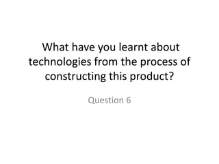 What have you learnt about
technologies from the process of
   constructing this product?
           Question 6
 