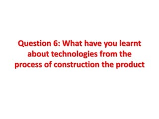 Question 6: What have you learnt
   about technologies from the
process of construction the product
 