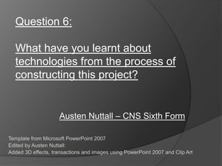 Question 6:

  What have you learnt about
  technologies from the process of
  constructing this project?


                     Austen Nuttall – CNS Sixth Form

Template from Microsoft PowerPoint 2007
Edited by Austen Nuttall:
Added 3D effects, transactions and images using PowerPoint 2007 and Clip Art
 