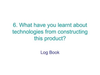 6. What have you learnt about
technologies from constructing
        this product?

           Log Book
 