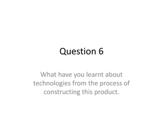 Question 6

  What have you learnt about
technologies from the process of
   constructing this product.
 