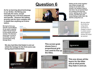 Question 6                Editing all the shots together
                                                                          was simple enough, but
                                                                          seeing as we had 2 main
                                                                          scenes, we needed a way to
 As far as learning about technology                                      link them. So we had the flash
 in our thriller, the filming was                                         of a camera from the first
                                                                          scene, lighting up the whole
 basically the same, except                                               screen, and then the next
 everything was a lot more planned                                        scene fading in after that. We
 and specific. However the editing                                        did this using final cut.
 process was far more complex and
 in-depth than anything we’d done
 before.                                                                                    We also edited
                                                                                            the thriller by
We had to find very                                                                         using colour
specific sound effects,                                                                     correction to
so we used a website                                                                        change to colours
called “Sound Cloud”                                                                        in certain scenes
to find exactly what we                                                                     which helped to
wanted. The dial tone                                                                       achieve the mood
sound was crucial to
                                                                                            we wanted.
out thriller, and was
incorporated using
Garage Band.


                                                    This screen grab
   We also had titles that faded in and out
   whilst the footage for the first scene was       shows how a
   being played behind them.                        proportional grid
                                                    was used to line up
                                                    the titles.


                                                                          This one shows all the
                                                                          layers for the titles
                                                                          and at what points
                                                                          they fade in and out.
 