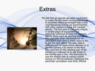Extras
We felt that we should use other equipment
  to make the film seem more professional.
  A handheld effect we thought was a little
  unprofessional and so we experimented
  with other options to keep the camera
  steady. The first port of call was a tripod.
  A simple piece of equipment but
  extremely effective to keep the camera
  still for shots such as panning and tilting.
  We used this when necessary as we
  attempted each shot in many ways to try
  to get the best effect. We also used a
  different sort of tripod which allowed us to
  get the camera a lot closer to the floor.
  We used this for the opening pan of the
  frames as it allowed us to get closer to
  the frames and in line. We attempted to
  use the steady cam at various points
  during our filming however mastering this
  particular contraption was fairly difficult.
 