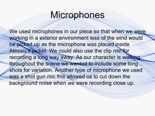 Microphones
We used microphones in our piece so that when we were
working in a exterior environment less of the wind would
be picked up as the microphone was placed inside
Alessio’s jacket. We could also use the clip mic for
recording a long way away. As our character is walking
throughout the scene we wanted to include some long
shots for variation. Another type of microphone we used
was a shot gun mic this allowed us to cut down the
background noise when we were recording close up.
 