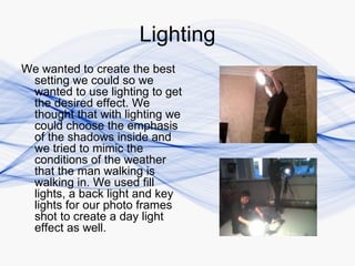 Lighting
We wanted to create the best
 setting we could so we
 wanted to use lighting to get
 the desired effect. We
 thought that with lighting we
 could choose the emphasis
 of the shadows inside and
 we tried to mimic the
 conditions of the weather
 that the man walking is
 walking in. We used fill
 lights, a back light and key
 lights for our photo frames
 shot to create a day light
 effect as well.
 