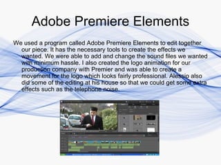 Adobe Premiere Elements
We used a program called Adobe Premiere Elements to edit together
  our piece. It has the necessary tools to create the effects we
  wanted. We were able to add and change the sound files we wanted
  with minimum hassle. I also created the logo animation for our
  production company with Premier and was able to create a
  movement for the logo which looks fairly professional. Alessio also
  did some of the editing at his house so that we could get some extra
  effects such as the telephone noise.
 
