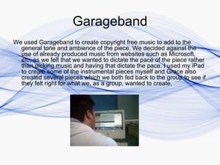 Garageband
We used Garageband to create copyright free music to add to the
  general tone and ambience of the piece. We decided against the
  use of already produced music from websites such as Microsoft,
  etc, as we felt that we wanted to dictate the pace of the piece rather
  than picking music and having that dictate the pace. I used my iPad
  to create some of the instrumental pieces myself and Grace also
  created several pieces which we both fed back to the group to see if
  they felt right for what we, as a group, wanted to create.
 