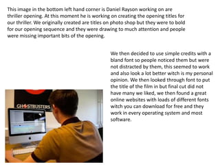 This image in the bottom left hand corner is Daniel Rayson working on are
thriller opening. At this moment he is working on creating the opening titles for
our thriller. We originally created are titles on photo shop but they were to bold
for our opening sequence and they were drawing to much attention and people
were missing important bits of the opening.


                                               We then decided to use simple credits with a
                                               bland font so people noticed them but were
                                               not distracted by them, this seemed to work
                                               and also look a lot better witch is my personal
                                               opinion. We then looked through font to put
                                               the title of the film in but final cut did not
                                               have many we liked, we then found a great
                                               online websites with loads of different fonts
                                               witch you can download for free and they
                                               work in every operating system and most
                                               software.
 