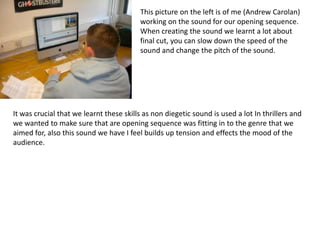 This picture on the left is of me (Andrew Carolan)
                                         working on the sound for our opening sequence.
                                         When creating the sound we learnt a lot about
                                         final cut, you can slow down the speed of the
                                         sound and change the pitch of the sound.




It was crucial that we learnt these skills as non diegetic sound is used a lot In thrillers and
we wanted to make sure that are opening sequence was fitting in to the genre that we
aimed for, also this sound we have I feel builds up tension and effects the mood of the
audience.
 