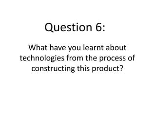 Question 6:
  What have you learnt about
technologies from the process of
   constructing this product?
 