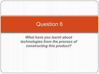 Question 6

   What have you learnt about
technologies from the process of
   constructing this product?
 