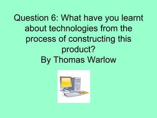 Question 6: What have you learnt
  about technologies from the
  process of constructing this
            product?
      By Thomas Warlow
 