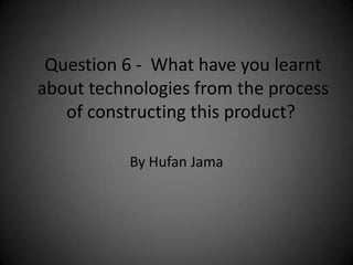 Question 6 - What have you learnt
about technologies from the process
   of constructing this product?

           By Hufan Jama
 