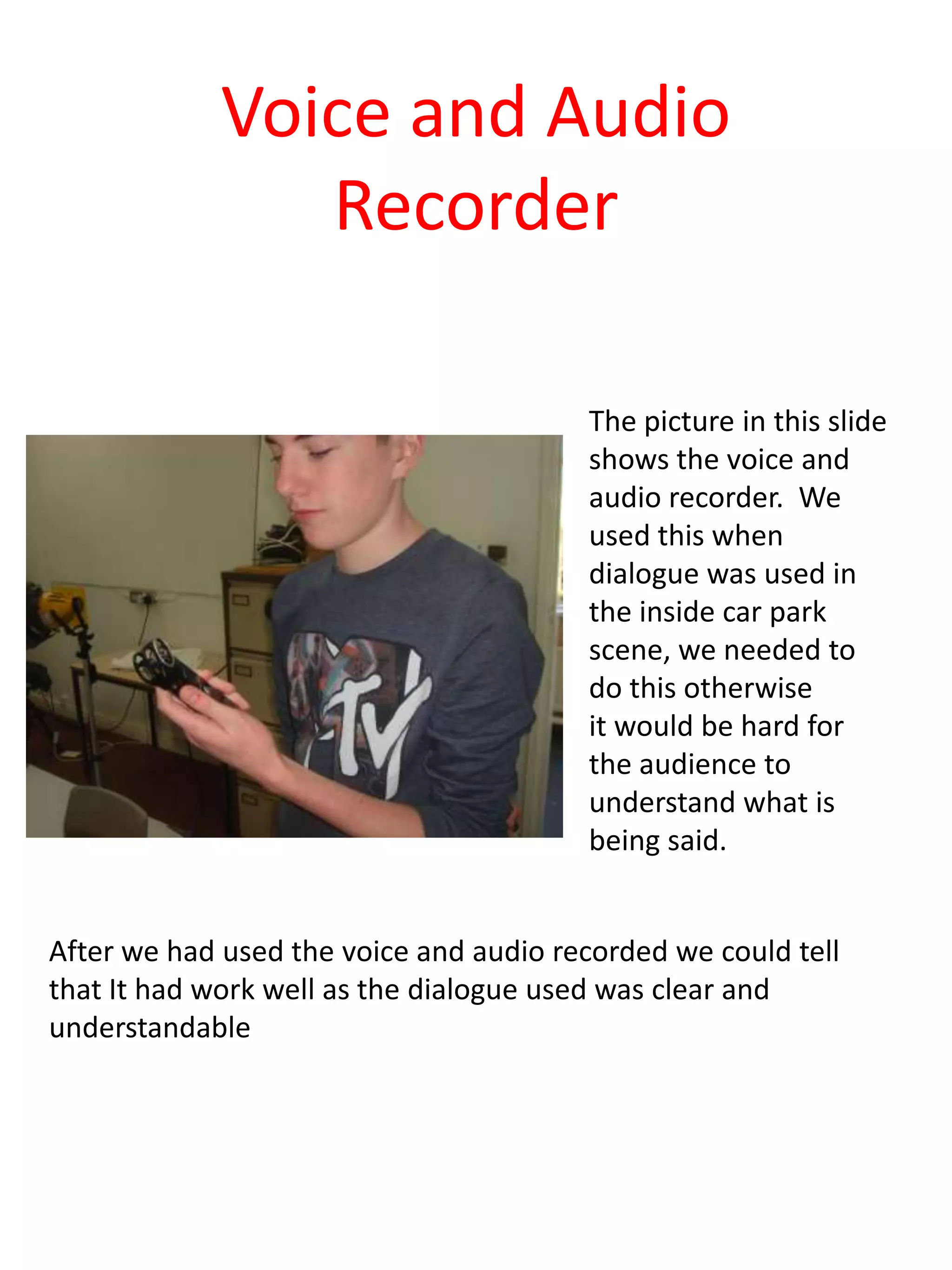 Voice and Audio
                Recorder

                                        The picture in this slide
                                        shows the voice and
                                        audio recorder. We
                                        used this when
                                        dialogue was used in
                                        the inside car park
                                        scene, we needed to
                                        do this otherwise
                                        it would be hard for
                                        the audience to
                                        understand what is
                                        being said.


After we had used the voice and audio recorded we could tell
that It had work well as the dialogue used was clear and
understandable
 