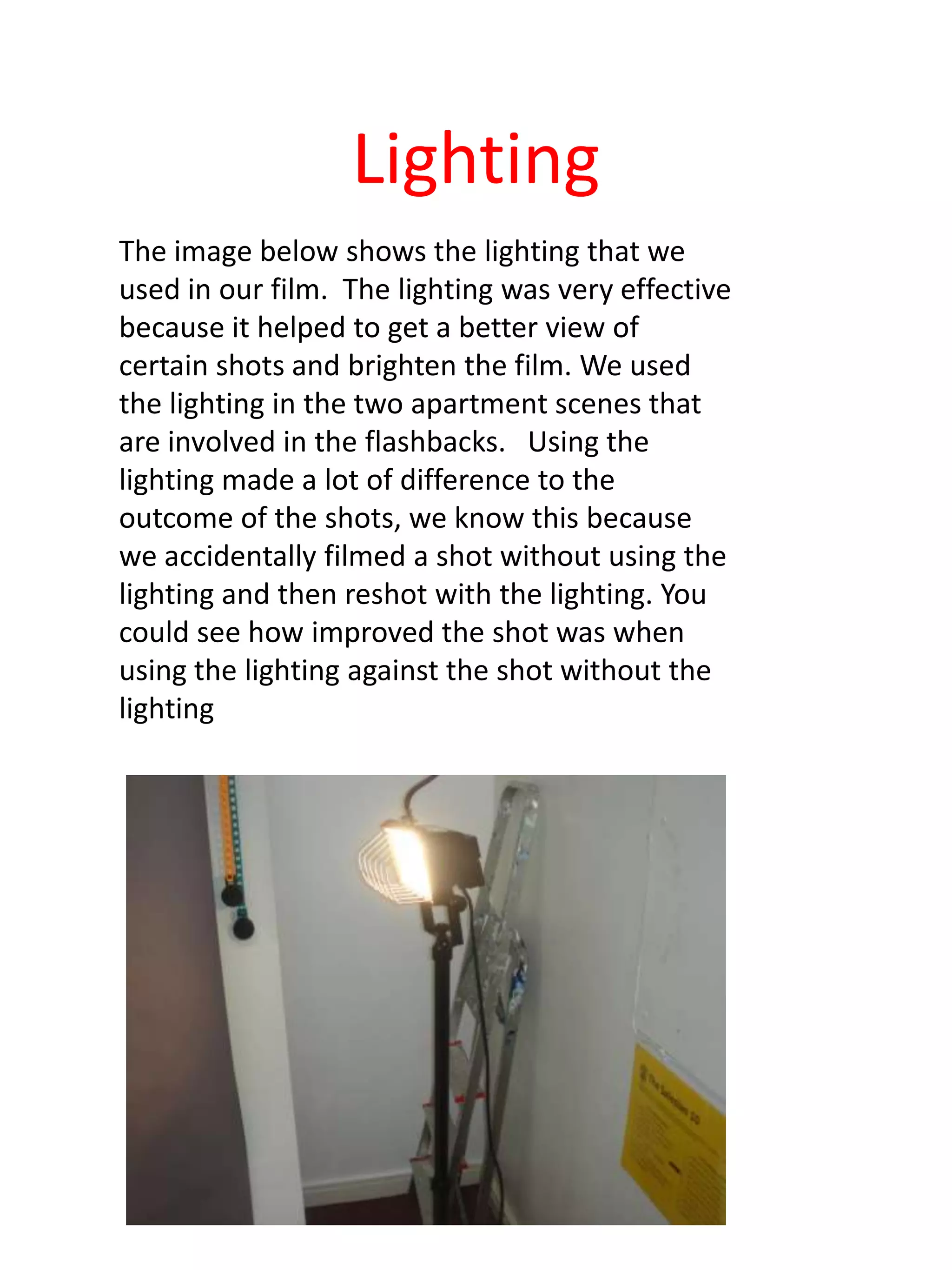 Lighting
The image below shows the lighting that we
used in our film. The lighting was very effective
because it helped to get a better view of
certain shots and brighten the film. We used
the lighting in the two apartment scenes that
are involved in the flashbacks. Using the
lighting made a lot of difference to the
outcome of the shots, we know this because
we accidentally filmed a shot without using the
lighting and then reshot with the lighting. You
could see how improved the shot was when
using the lighting against the shot without the
lighting
 