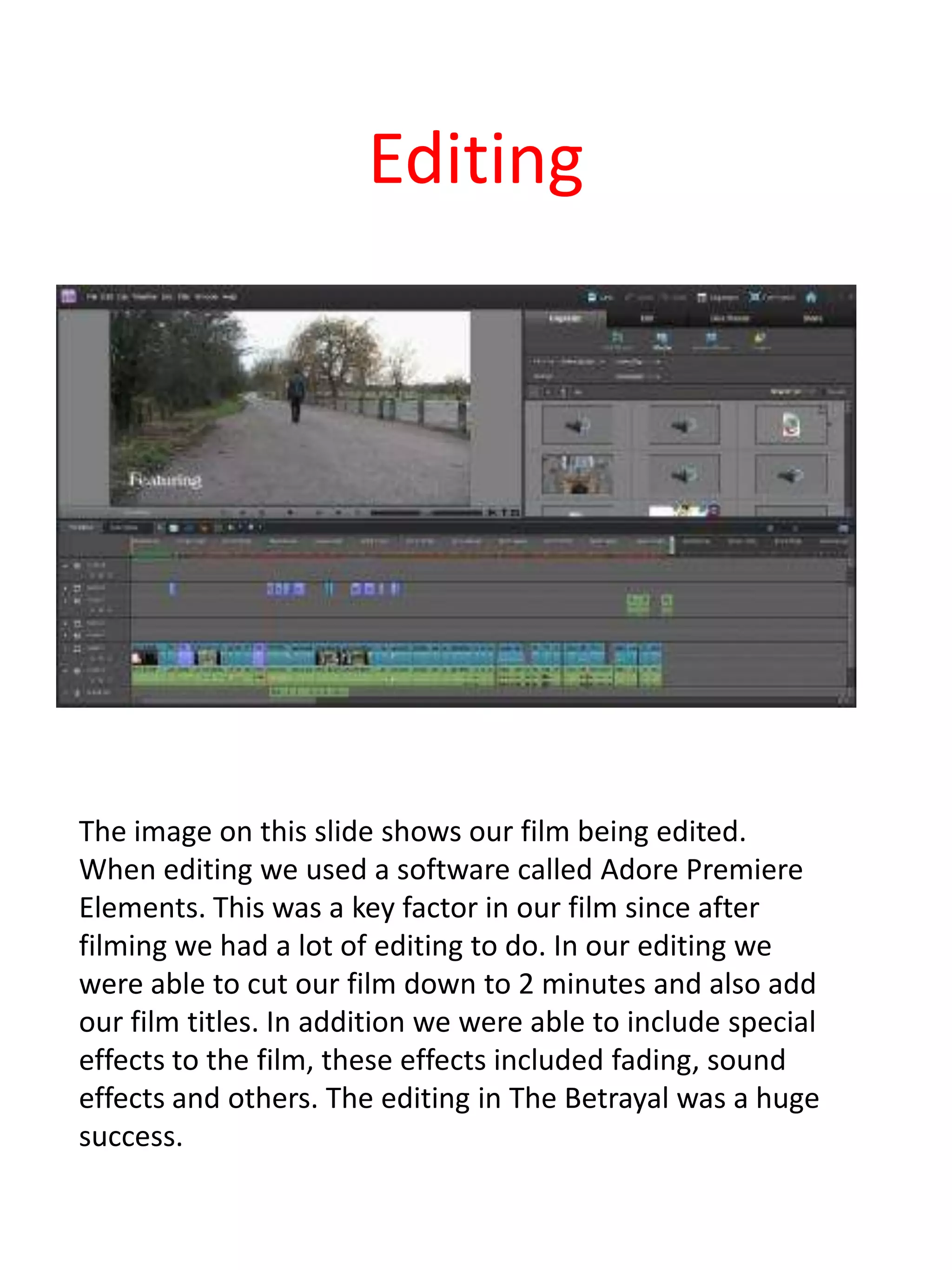 Editing




The image on this slide shows our film being edited.
When editing we used a software called Adore Premiere
Elements. This was a key factor in our film since after
filming we had a lot of editing to do. In our editing we
were able to cut our film down to 2 minutes and also add
our film titles. In addition we were able to include special
effects to the film, these effects included fading, sound
effects and others. The editing in The Betrayal was a huge
success.
 