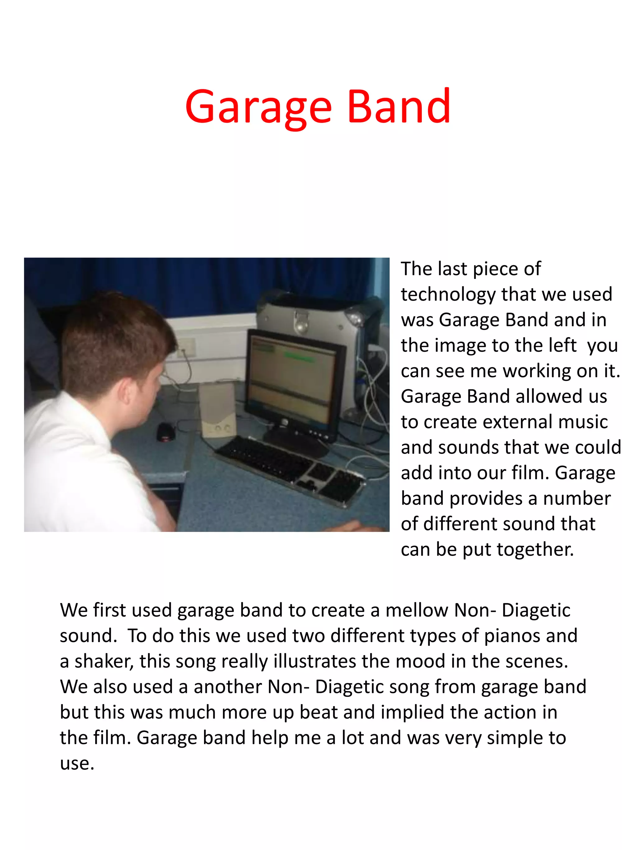 Garage Band

                                        The last piece of
                                        technology that we used
                                        was Garage Band and in
                                        the image to the left you
                                        can see me working on it.
                                        Garage Band allowed us
                                        to create external music
                                        and sounds that we could
                                        add into our film. Garage
                                        band provides a number
                                        of different sound that
                                        can be put together.

We first used garage band to create a mellow Non- Diagetic
sound. To do this we used two different types of pianos and
a shaker, this song really illustrates the mood in the scenes.
We also used a another Non- Diagetic song from garage band
but this was much more up beat and implied the action in
the film. Garage band help me a lot and was very simple to
use.
 
