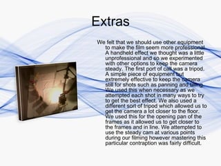 Extras
We felt that we should use other equipment
  to make the film seem more professional.
  A handheld effect we thought was a little
  unprofessional and so we experimented
  with other options to keep the camera
  steady. The first port of call was a tripod.
  A simple piece of equipment but
  extremely effective to keep the camera
  still for shots such as panning and tilting.
  We used this when necessary as we
  attempted each shot in many ways to try
  to get the best effect. We also used a
  different sort of tripod which allowed us to
  get the camera a lot closer to the floor.
  We used this for the opening pan of the
  frames as it allowed us to get closer to
  the frames and in line. We attempted to
  use the steady cam at various points
  during our filming however mastering this
  particular contraption was fairly difficult.
 