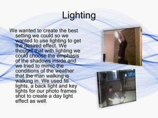 Lighting
We wanted to create the best
 setting we could so we
 wanted to use lighting to get
 the desired effect. We
 thought that with lighting we
 could choose the emphasis
 of the shadows inside and
 we tried to mimic the
 conditions of the weather
 that the man walking is
 walking in. We used fill
 lights, a back light and key
 lights for our photo frames
 shot to create a day light
 effect as well.
 