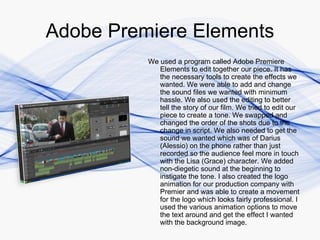 Adobe Premiere Elements
          We used a program called Adobe Premiere
             Elements to edit together our piece. It has
             the necessary tools to create the effects we
             wanted. We were able to add and change
             the sound files we wanted with minimum
             hassle. We also used the editing to better
             tell the story of our film. We tried to edit our
             piece to create a tone. We swapped and
             changed the order of the shots due to the
             change in script. We also needed to get the
             sound we wanted which was of Darius
             (Alessio) on the phone rather than just
             recorded so the audience feel more in touch
             with the Lisa (Grace) character. We added
             non-diegetic sound at the beginning to
             instigate the tone. I also created the logo
             animation for our production company with
             Premier and was able to create a movement
             for the logo which looks fairly professional. I
             used the various animation options to move
             the text around and get the effect I wanted
             with the background image.
 