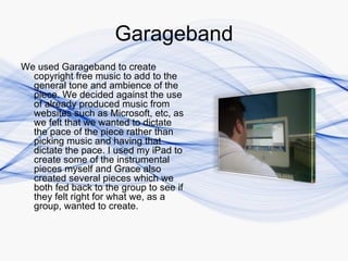 Garageband
We used Garageband to create
  copyright free music to add to the
  general tone and ambience of the
  piece. We decided against the use
  of already produced music from
  websites such as Microsoft, etc, as
  we felt that we wanted to dictate
  the pace of the piece rather than
  picking music and having that
  dictate the pace. I used my iPad to
  create some of the instrumental
  pieces myself and Grace also
  created several pieces which we
  both fed back to the group to see if
  they felt right for what we, as a
  group, wanted to create.
 