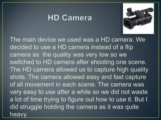 The main device we used was a HD camera. We
decided to use a HD camera instead of a flip
camera as the quality was very low so we
switched to HD camera after shooting one scene.
The HD camera allowed us to capture high quality
shots. The camera allowed easy and fast capture
of all movement in each scene. The camera was
very easy to use after a while so we did not waste
a lot of time trying to figure out how to use it. But I
did struggle holding the camera as it was quite
heavy.
 