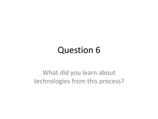 Question 6

   What did you learn about
technologies from this process?
 