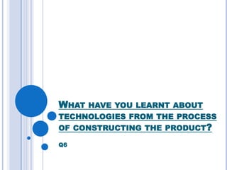 WHAT HAVE YOU LEARNT ABOUT
TECHNOLOGIES FROM THE PROCESS
OF CONSTRUCTING THE PRODUCT?

Q6
 