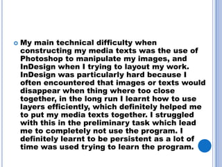    My main technical difficulty when
    constructing my media texts was the use of
    Photoshop to manipulate my images, and
    InDesign when I trying to layout my work.
    InDesign was particularly hard because I
    often encountered that images or texts would
    disappear when thing where too close
    together, in the long run I learnt how to use
    layers efficiently, which definitely helped me
    to put my media texts together. I struggled
    with this in the preliminary task which lead
    me to completely not use the program. I
    definitely learnt to be persistent as a lot of
    time was used trying to learn the program.
 