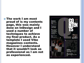    The work I am most
    proud of is my contents
    page, this was mainly
    done on InDesign and I
    used a number of
    techniques to achieve
    my final product. As a
    template I used Vibe
    magazines contents.
    However I understand
    that it wouldn’t look as
    professional as I am not
    as experienced.
 