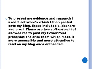    To present my evidence and research I
    used 2 software’s which I then posted
    onto my blog, these included slideshare
    and prezi. These are two software’s that
    allowed me to post my PowerPoint
    presentations onto them which made it
    more accessible and more attractive to
    read on my blog once embedded.
 