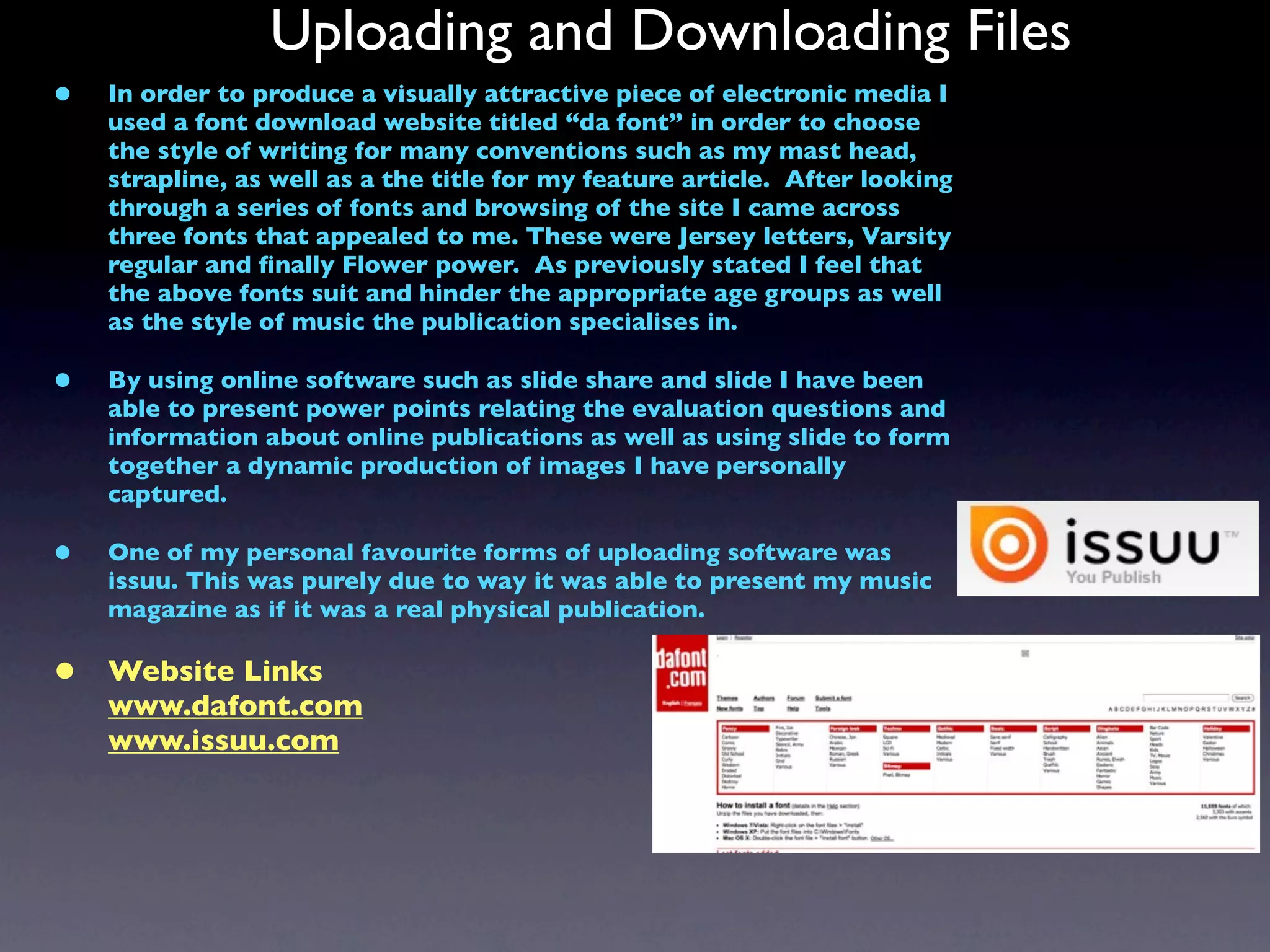 Uploading and Downloading Files
•   In order to produce a visually attractive piece of electronic media I
    used a font download website titled “da font” in order to choose
    the style of writing for many conventions such as my mast head,
    strapline, as well as a the title for my feature article. After looking
    through a series of fonts and browsing of the site I came across
    three fonts that appealed to me. These were Jersey letters, Varsity
    regular and ﬁnally Flower power. As previously stated I feel that
    the above fonts suit and hinder the appropriate age groups as well
    as the style of music the publication specialises in.

•   By using online software such as slide share and slide I have been
    able to present power points relating the evaluation questions and
    information about online publications as well as using slide to form
    together a dynamic production of images I have personally
    captured.

•   One of my personal favourite forms of uploading software was
    issuu. This was purely due to way it was able to present my music
    magazine as if it was a real physical publication.

•   Website Links
    www.dafont.com
    www.issuu.com
 