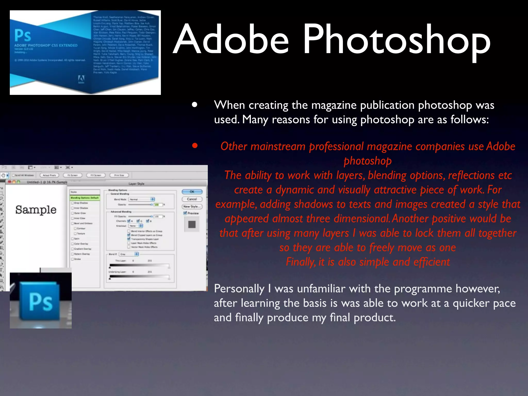 Adobe Photoshop
•   When creating the magazine publication photoshop was
    used. Many reasons for using photoshop are as follows:

•    Other mainstream professional magazine companies use Adobe
                                     photoshop
      The ability to work with layers, blending options, reﬂections etc
        create a dynamic and visually attractive piece of work. For
    example, adding shadows to texts and images created a style that
      appeared almost three dimensional. Another positive would be
     that after using many layers I was able to lock them all together
                   so they are able to freely move as one
                     Finally, it is also simple and efﬁcient

•   Personally I was unfamiliar with the programme however,
    after learning the basis is was able to work at a quicker pace
    and ﬁnally produce my ﬁnal product.
 