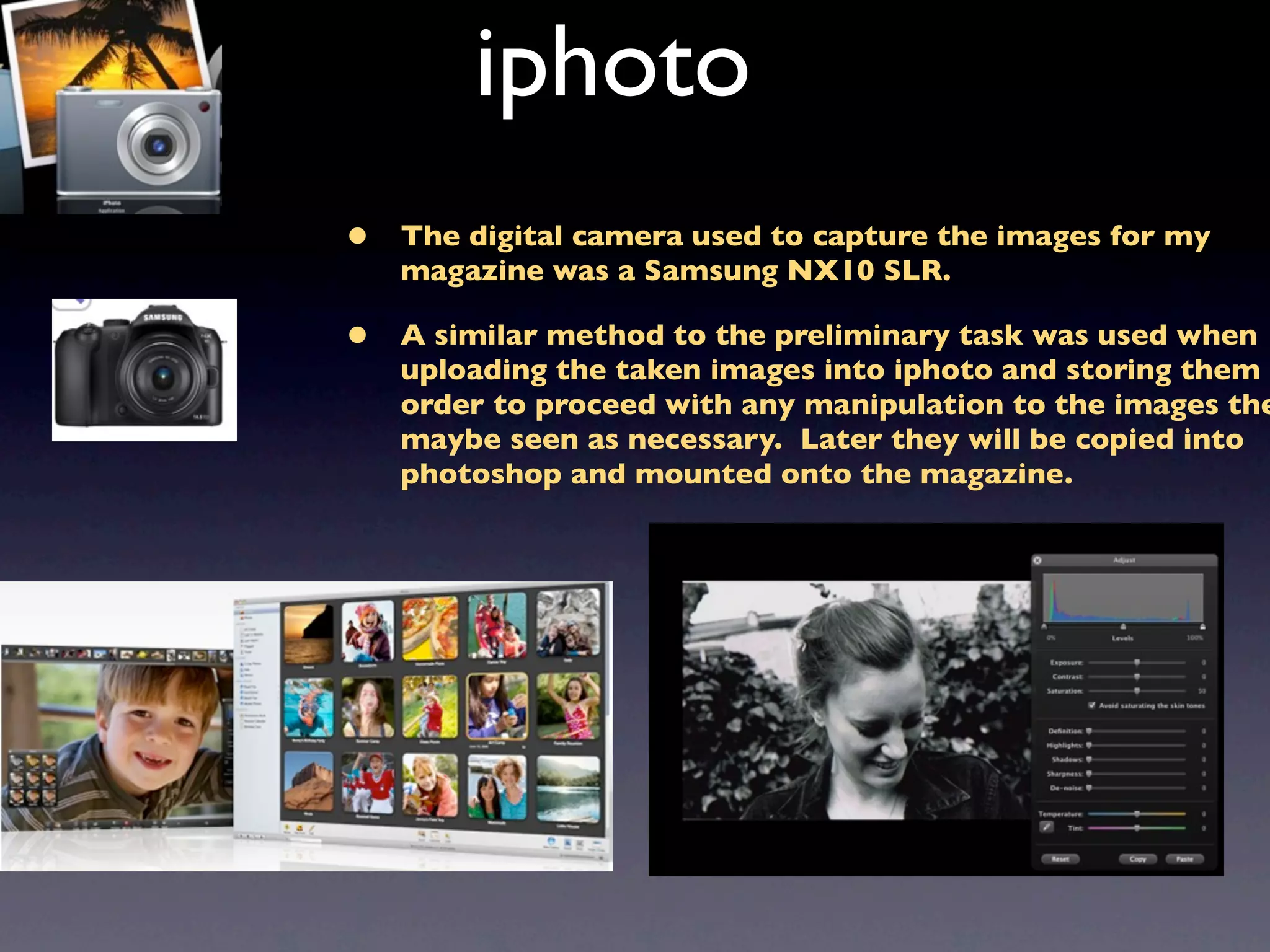 iphoto
•   The digital camera used to capture the images for my
    magazine was a Samsung NX10 SLR.

•   A similar method to the preliminary task was used when
    uploading the taken images into iphoto and storing them i
    order to proceed with any manipulation to the images the
    maybe seen as necessary. Later they will be copied into
    photoshop and mounted onto the magazine.
 