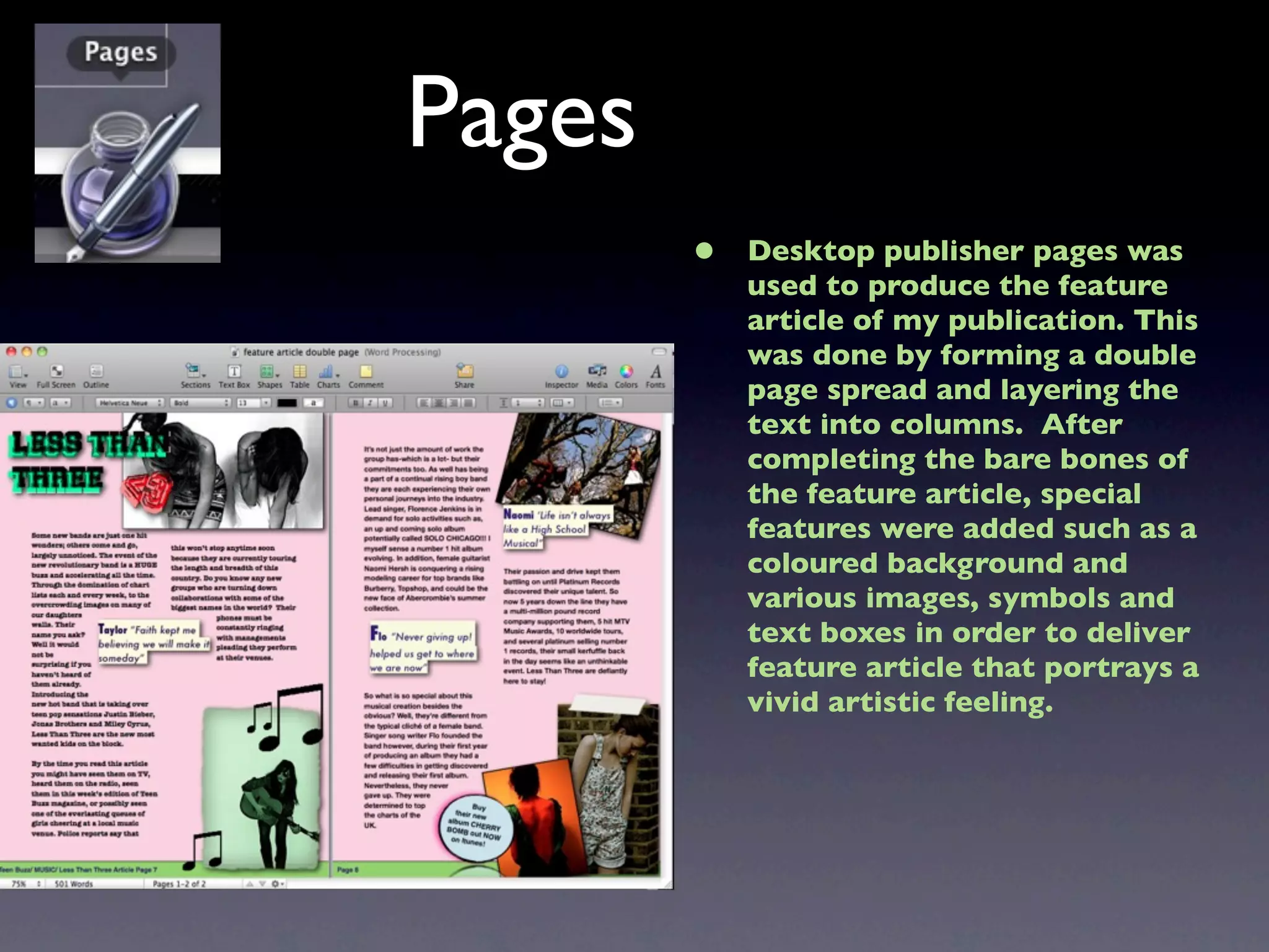 Pages
        •   Desktop publisher pages was
            used to produce the feature
            article of my publication. This
            was done by forming a double
            page spread and layering the
            text into columns. After
            completing the bare bones of
            the feature article, special
            features were added such as a
            coloured background and
            various images, symbols and
            text boxes in order to deliver
            feature article that portrays a
            vivid artistic feeling.
 