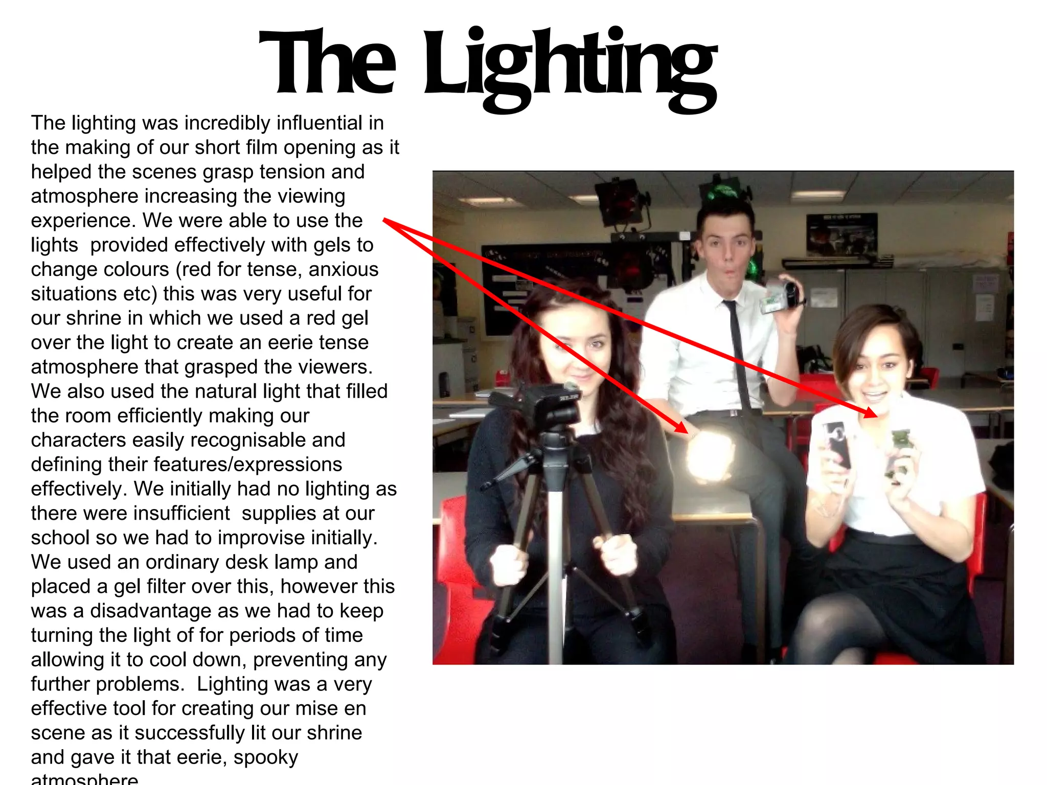 The Lighting
The lighting was incredibly influential in
the making of our short film opening as it
helped the scenes grasp tension and
atmosphere increasing the viewing
experience. We were able to use the
lights provided effectively with gels to
change colours (red for tense, anxious
situations etc) this was very useful for
our shrine in which we used a red gel
over the light to create an eerie tense
atmosphere that grasped the viewers.
We also used the natural light that filled
the room efficiently making our
characters easily recognisable and
defining their features/expressions
effectively. We initially had no lighting as
there were insufficient supplies at our
school so we had to improvise initially.
We used an ordinary desk lamp and
placed a gel filter over this, however this
was a disadvantage as we had to keep
turning the light of for periods of time
allowing it to cool down, preventing any
further problems. Lighting was a very
effective tool for creating our mise en
scene as it successfully lit our shrine
and gave it that eerie, spooky
 