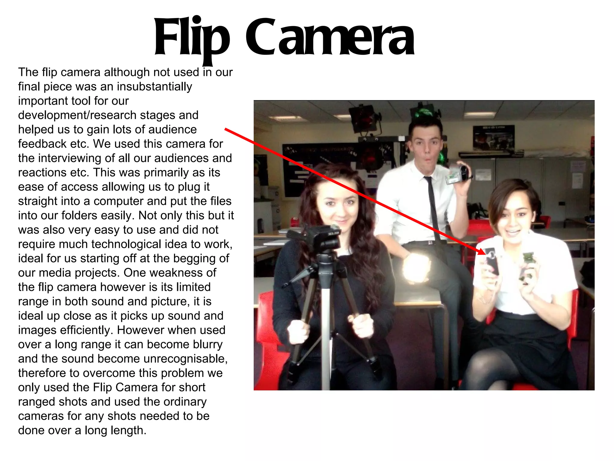 Flip Camera
The flip camera although not used in our
final piece was an insubstantially
important tool for our
development/research stages and
helped us to gain lots of audience
feedback etc. We used this camera for
the interviewing of all our audiences and
reactions etc. This was primarily as its
ease of access allowing us to plug it
straight into a computer and put the files
into our folders easily. Not only this but it
was also very easy to use and did not
require much technological idea to work,
ideal for us starting off at the begging of
our media projects. One weakness of
the flip camera however is its limited
range in both sound and picture, it is
ideal up close as it picks up sound and
images efficiently. However when used
over a long range it can become blurry
and the sound become unrecognisable,
therefore to overcome this problem we
only used the Flip Camera for short
ranged shots and used the ordinary
cameras for any shots needed to be
done over a long length.
 