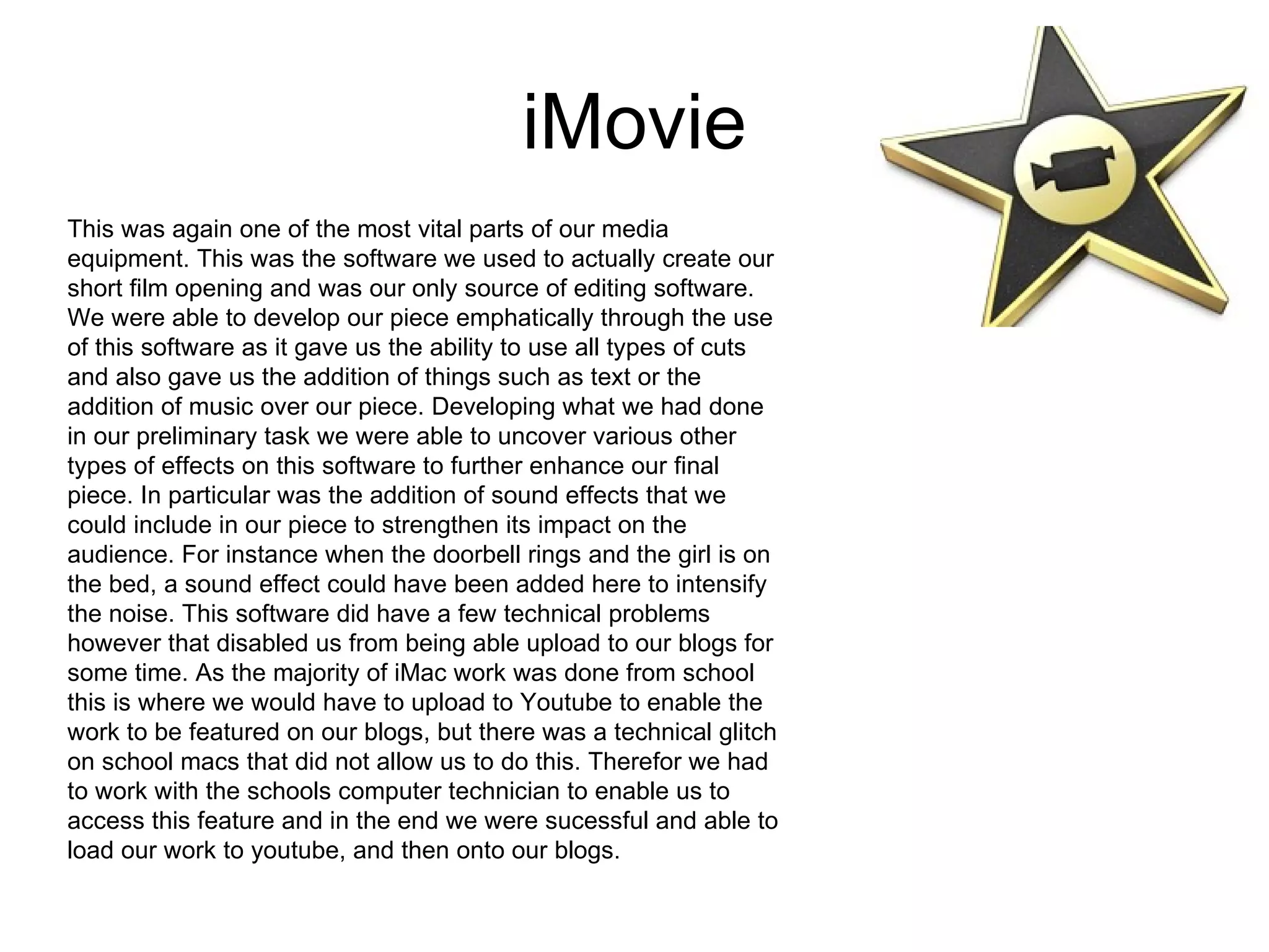 iMovie
This was again one of the most vital parts of our media
equipment. This was the software we used to actually create our
short film opening and was our only source of editing software.
We were able to develop our piece emphatically through the use
of this software as it gave us the ability to use all types of cuts
and also gave us the addition of things such as text or the
addition of music over our piece. Developing what we had done
in our preliminary task we were able to uncover various other
types of effects on this software to further enhance our final
piece. In particular was the addition of sound effects that we
could include in our piece to strengthen its impact on the
audience. For instance when the doorbell rings and the girl is on
the bed, a sound effect could have been added here to intensify
the noise. This software did have a few technical problems
however that disabled us from being able upload to our blogs for
some time. As the majority of iMac work was done from school
this is where we would have to upload to Youtube to enable the
work to be featured on our blogs, but there was a technical glitch
on school macs that did not allow us to do this. Therefor we had
to work with the schools computer technician to enable us to
access this feature and in the end we were sucessful and able to
load our work to youtube, and then onto our blogs.
 