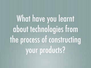 What have you learnt
 about technologies from
the process of constructing
      your products?
 