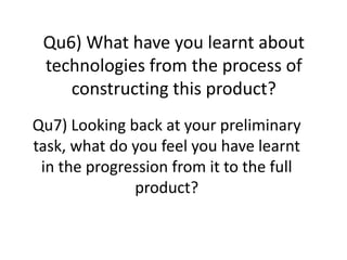 Qu6) What have you learnt about
 technologies from the process of
    constructing this product?
Qu7) Looking back at your preliminary
task, what do you feel you have learnt
 in the progression from it to the full
              product?
 