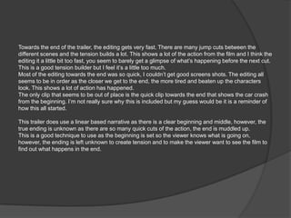 Towards the end of the trailer, the editing gets very fast. There are many jump cuts between the
different scenes and the tension builds a lot. This shows a lot of the action from the film and I think the
editing it a little bit too fast, you seem to barely get a glimpse of what’s happening before the next cut.
This is a good tension builder but I feel it’s a little too much.
Most of the editing towards the end was so quick, I couldn’t get good screens shots. The editing all
seems to be in order as the closer we get to the end, the more tired and beaten up the characters
look. This shows a lot of action has happened.
The only clip that seems to be out of place is the quick clip towards the end that shows the car crash
from the beginning. I’m not really sure why this is included but my guess would be it is a reminder of
how this all started.

This trailer does use a linear based narrative as there is a clear beginning and middle, however, the
true ending is unknown as there are so many quick cuts of the action, the end is muddled up.
This is a good technique to use as the beginning is set so the viewer knows what is going on,
however, the ending is left unknown to create tension and to make the viewer want to see the film to
find out what happens in the end.
 