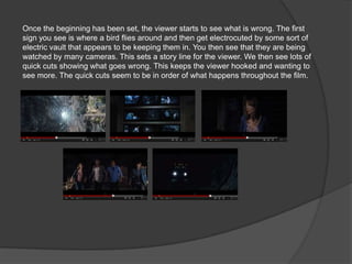 Once the beginning has been set, the viewer starts to see what is wrong. The first
sign you see is where a bird flies around and then get electrocuted by some sort of
electric vault that appears to be keeping them in. You then see that they are being
watched by many cameras. This sets a story line for the viewer. We then see lots of
quick cuts showing what goes wrong. This keeps the viewer hooked and wanting to
see more. The quick cuts seem to be in order of what happens throughout the film.
 