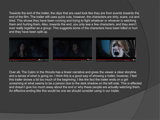 Towards the end of the trailer, the clips that are used look like they are from events towards the
end of the film. The trailer still uses quick cuts, however, the characters are dirty, scare, cut and
tired. This shows they have been running and trying to fight whatever or whoever is watching
them and hurting them. Also, towards the end, you only see a few characters, and they aren’t
ever really together as a group. This suggests some of the characters have been killed or hurt
and they have been split up.




Over all, The Cabin in the Woods has a linear narrative and gives the viewer a clear storyline
and a sense of what is going on. I think this is a good way of showing a trailer, however, I feel
this trailer shows a bit too much of the beginning. I like the fact the trailer ends on a girl
screaming at what seems to be a person due to the dark shadow on the left side. This is effected
and doesn’t give too much away about the end or why these people are actually watching them.
An effective ending like this would be one we should consider using in our trailer.
 