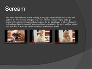 Scream
This trailer also starts with a clear opening, but it jumps into the action quicker than ‘The
Cabin in the Woods’ does. We open on a scene where a phone is ringing and a girl
answers. Everything seems perfectly normal and the girl looks happy to talk to whoever is
on the phone. We then suddenly see something is wrong just by the worry and fear on the
girls face. This is where we can tell something is going to go wrong.
 
