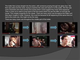 The trailer then jumps straight into the action, with someone jumping through her glass door. We
then see police and the news, trying to examine the case and report in to the public. We then see
more characters who look worried and scared which could suggest they knew what happened.
Then a cross cut is used to jump back to the first scene where we see the killer run through the
house. This creates suspense for the viewer. There are many quick cuts throughout the trailer and
they seem roughly in order. However, this could be because its all happening at the same time but
due to the cross cuts, this might not be the case.
There are many cross cuts throughout the middle part of the trailer.
 