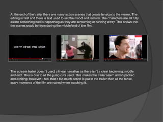 At the end of the trailer there are many action scenes that create tension to the viewer. The
editing is fast and there is text used to set the mood and tension. The characters are all fully
aware something bad is happening as they are screaming or running away. This shows that
the scenes could be from during the middle/end of the film.




The scream trailer doesn’t used a linear narrative as there isn’t a clear beginning, middle
and end. This is due to all the jump cuts used. This makes the trailer seem action packed
and exciting, however, I feel that if too much action is put in the trailer then all the tense,
scary moments of the film are ruined when watching it.
 