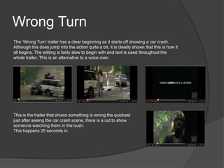 Wrong Turn
The ‘Wrong Turn’ trailer has a clear beginning as it starts off showing a car crash.
Although this does jump into the action quite a bit, it is clearly shown that this is how it
all begins. The editing is fairly slow to begin with and text is used throughout the
whole trailer. This is an alternative to a voice over.




This is the trailer that shows something is wrong the quickest
just after seeing the car crash scene, there is a cut to show
someone watching them in the bush.
This happens 25 seconds in.
 