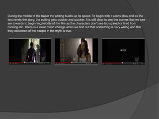 During the middle of the trailer the editing builds up its speed. To begin with it starts slow and as the
text revels the story, the editing gets quicker and quicker. It is still clear to see the scenes that we see
are towards to beginning/middle of the film as the characters don’t see too scared or tired from
running etc. There is a clear mood change when we find out that something is very wrong and that
they existence of the people in the myth is true.
 