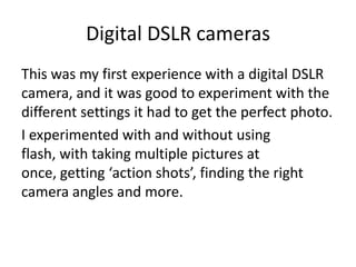 Digital DSLR cameras
This was my first experience with a digital DSLR
camera, and it was good to experiment with the
different settings it had to get the perfect photo.
I experimented with and without using
flash, with taking multiple pictures at
once, getting ‘action shots’, finding the right
camera angles and more.
 